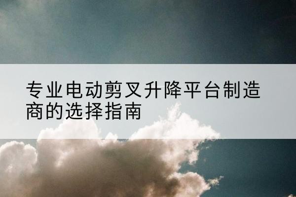 吉县电动剪叉升降平台厂家-专业电动剪叉升降平台制造商的选择指南