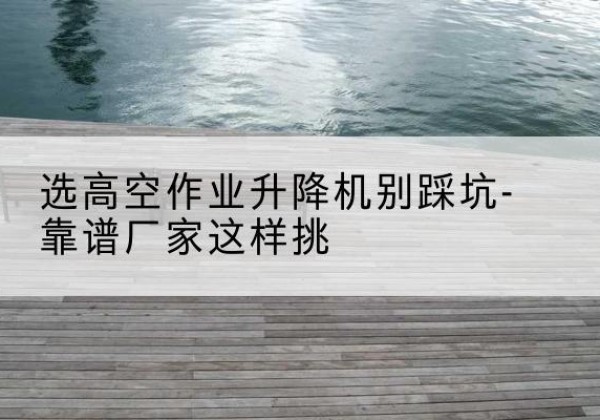 吉县剪叉式升降机厂家-选高空作业升降机别踩坑-靠谱厂家这样挑