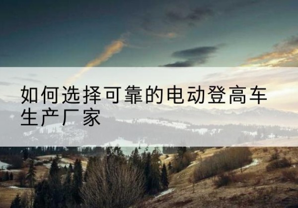 吉县电动登高车厂家-如何选择可靠的电动登高车生产厂家