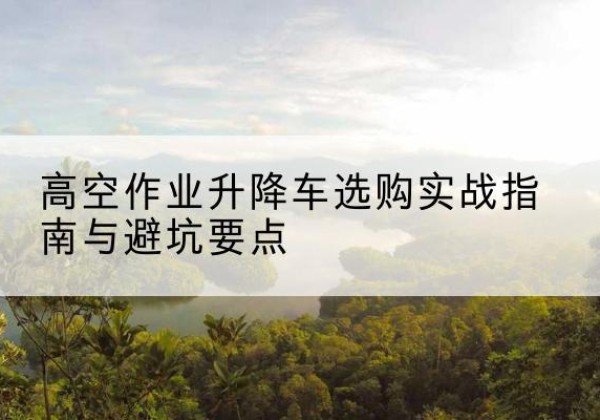 吉县升降车怎么选-高空作业升降车选购实战指南与避坑要点
