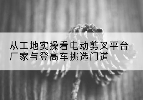 吉县电动剪叉升降平台厂家-从工地实操看电动剪叉平台厂家与登高车挑选门道