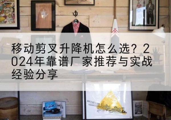 吉县升降平台厂家推荐-移动剪叉升降机怎么选？2024年靠谱厂家推荐与实战经验分享