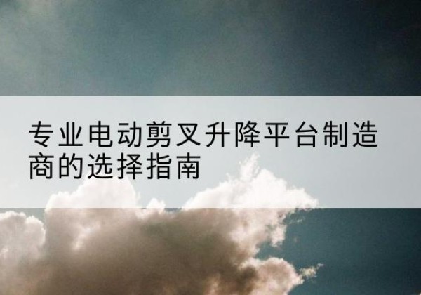 吉县电动剪叉升降平台厂家-专业电动剪叉升降平台制造商的选择指南